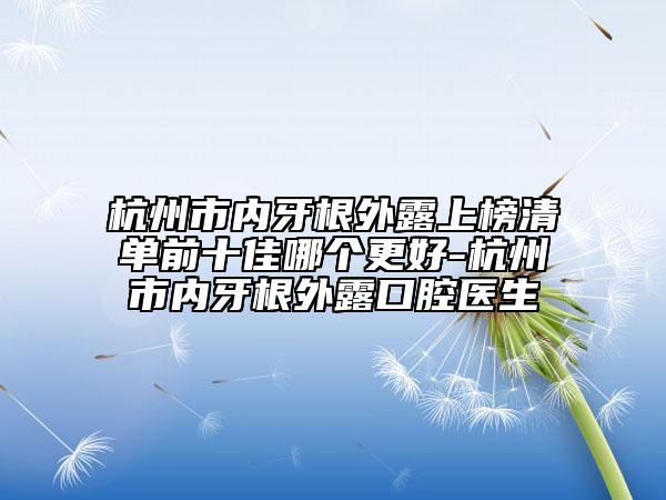 杭州市内牙根外露上榜清单前十佳哪个更好-杭州市内牙根外露口腔医生