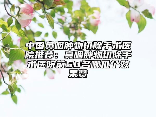 中国鼻咽肿物切除手术医院推荐：鼻咽肿物切除手术医院前50名哪几个效果赞