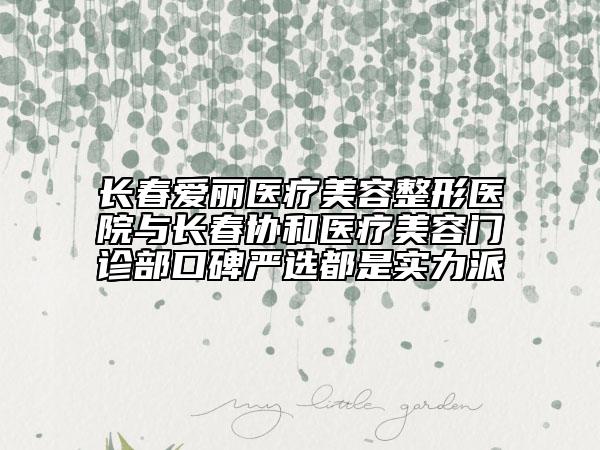 长春爱丽医疗美容整形医院与长春协和医疗美容门诊部口碑严选都是实力派
