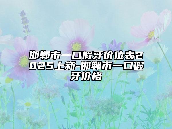 邯郸市一口假牙价位表2025上新-邯郸市一口假牙价格