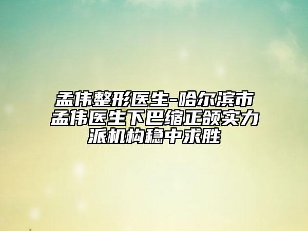孟伟整形医生-哈尔滨市孟伟医生下巴缩正颌实力派机构稳中求胜