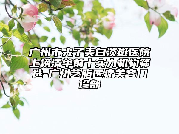 广州市光子美白淡斑医院上榜清单前十实力机构筛选-广州艺脂医疗美容门诊部