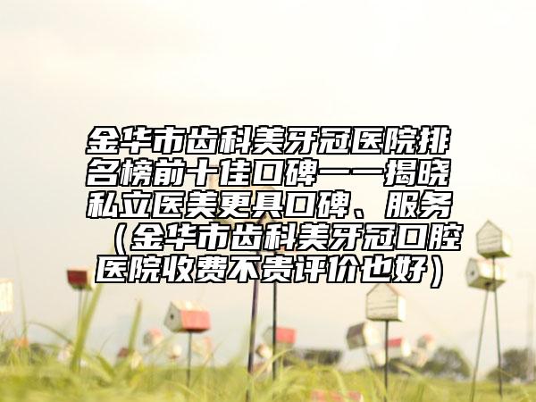 金华市齿科美牙冠医院排名榜前十佳口碑一一揭晓私立医美更具口碑、服务（金华市齿科美牙冠口腔医院收费不贵评价也好）