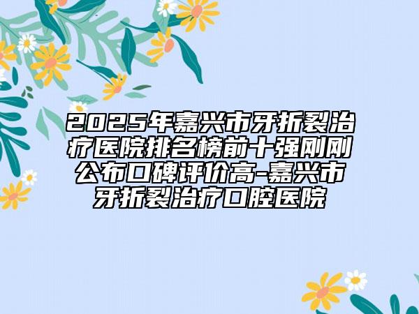 2025年嘉兴市牙折裂治疗医院排名榜前十强刚刚公布口碑评价高-嘉兴市牙折裂治疗口腔医院