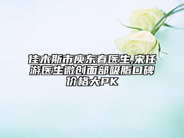 佳木斯市庾东春医生,宋任游医生微创面部吸脂口碑价格大PK