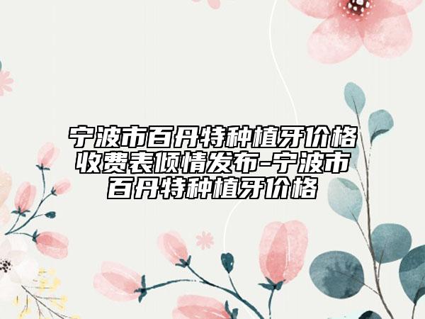 宁波市百丹特种植牙价格收费表倾情发布-宁波市百丹特种植牙价格