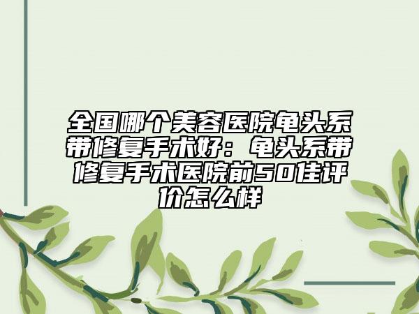 全国哪个美容医院龟头系带修复手术好：龟头系带修复手术医院前50佳评价怎么样