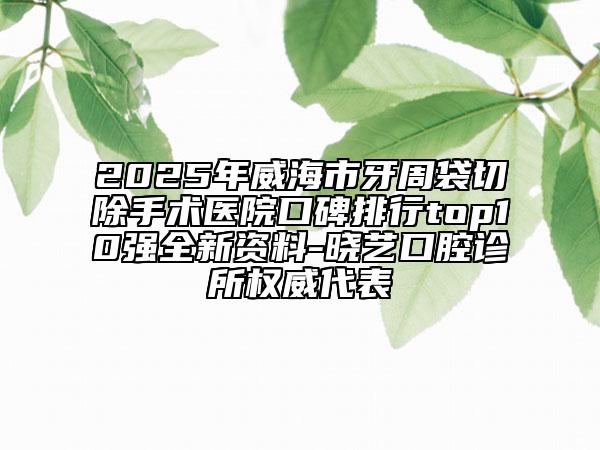 2025年威海市牙周袋切除手术医院口碑排行top10强全新资料-晓艺口腔诊所权威代表