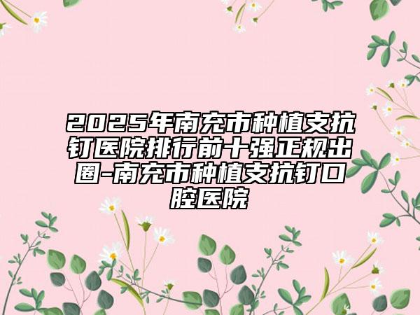 2025年南充市种植支抗钉医院排行前十强正规出圈-南充市种植支抗钉口腔医院