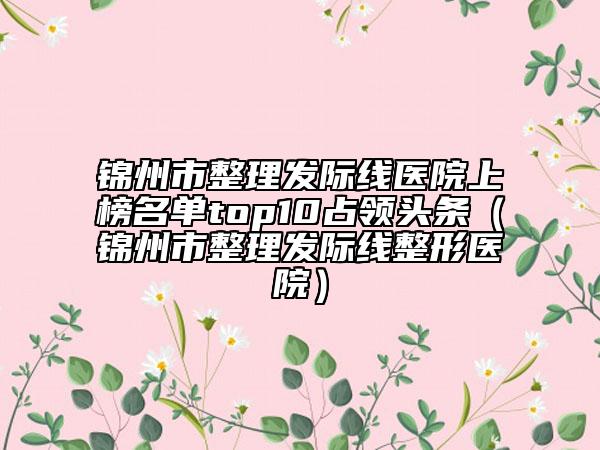 锦州市整理发际线医院上榜名单top10占领头条（锦州市整理发际线整形医院）