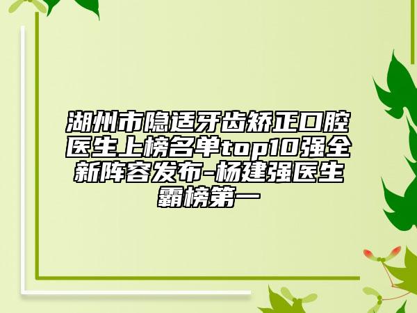 湖州市隐适牙齿矫正口腔医生上榜名单top10强全新阵容发布-杨建强医生霸榜第一