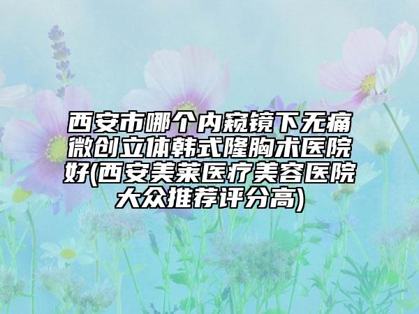 西安市哪个内窥镜下无痛微创立体韩式隆胸术医院好(西安美莱医疗美容医院大众推荐评分高)