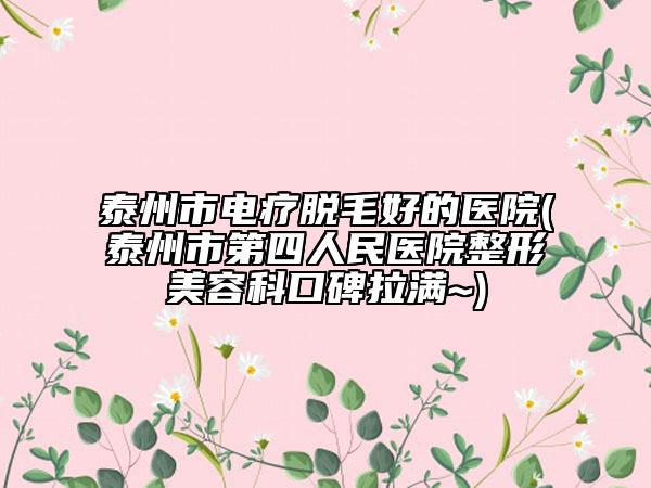泰州市电疗脱毛好的医院(泰州市第四人民医院整形美容科口碑拉满~)