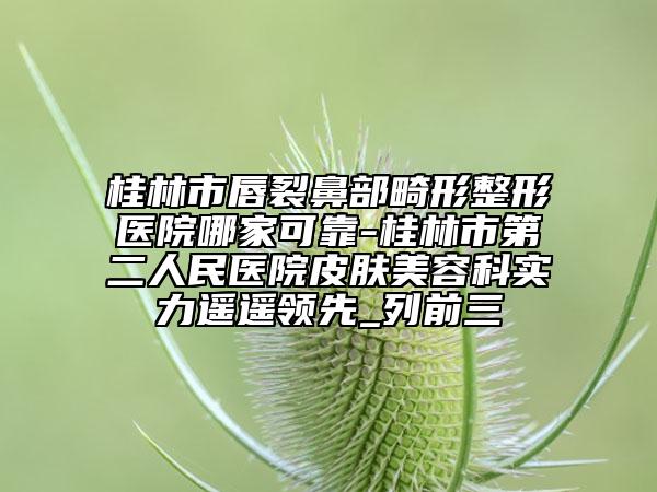 桂林市唇裂鼻部畸形整形医院哪家可靠-桂林市第二人民医院皮肤美容科实力遥遥领先_列前三