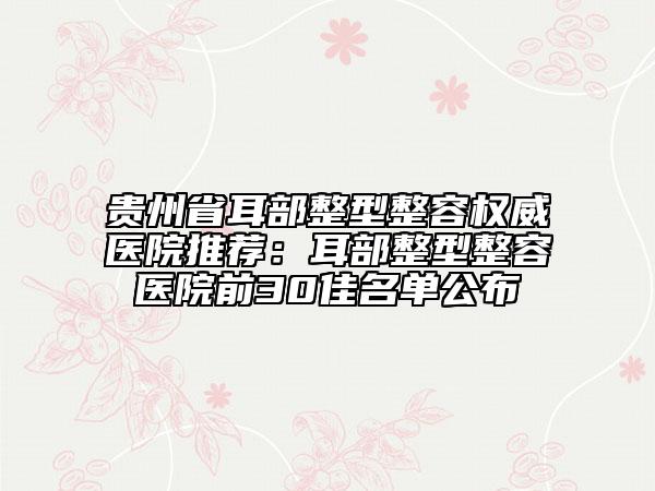 贵州省耳部整型整容权威医院推荐：耳部整型整容医院前30佳名单公布