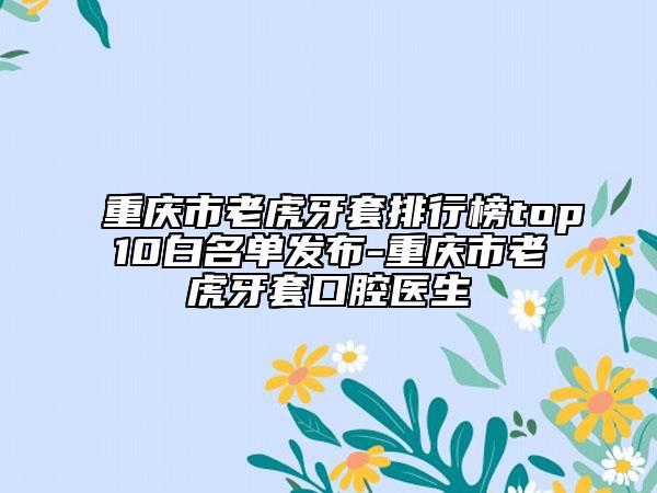 重庆市老虎牙套排行榜top10白名单发布-重庆市老虎牙套口腔医生