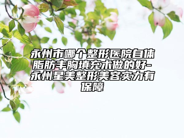 永州市哪个整形医院自体脂肪丰胸填充术做的好-永州星美整形美容实力有保障