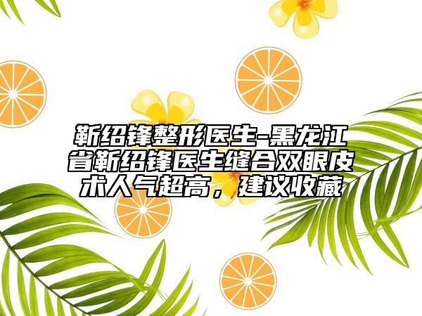 靳绍锋整形医生-黑龙江省靳绍锋医生缝合双眼皮术人气超高，建议收藏
