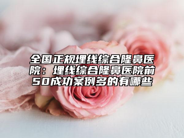 全国正规埋线综合隆鼻医院：埋线综合隆鼻医院前50成功案例多的有哪些