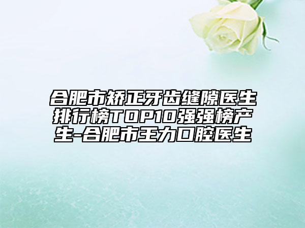 合肥市矫正牙齿缝隙医生排行榜TOP10强强榜产生-合肥市王力口腔医生