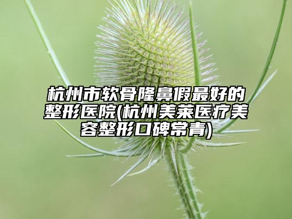 杭州市软骨隆鼻假最好的整形医院(杭州美莱医疗美容整形口碑常青)