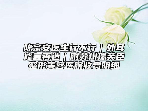 陈宗安医生行不行｜外耳修复再造｜附苏州瑞芙臣整形美容医院收费明细