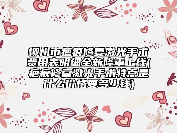 柳州市疤痕修复激光手术费用表明细全新隆重上线(疤痕修复激光手术特点是什么价格要多少钱)
