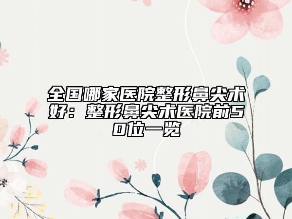 全国哪家医院整形鼻尖术好：整形鼻尖术医院前50位一览