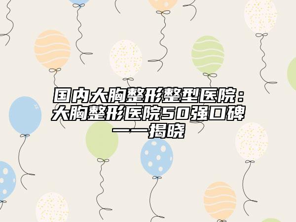国内大胸整形整型医院：大胸整形医院50强口碑一一揭晓