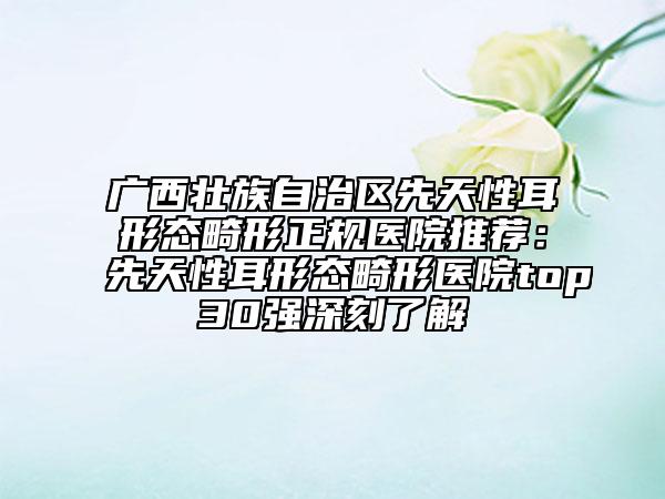 广西壮族自治区先天性耳形态畸形正规医院推荐：先天性耳形态畸形医院top30强深刻了解