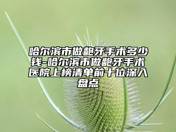 哈尔滨市做龅牙手术多少钱-哈尔滨市做龅牙手术医院上榜清单前十位深入盘点