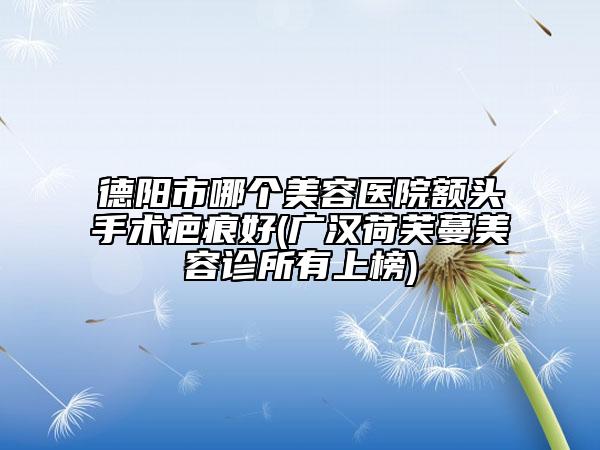 德阳市哪个美容医院额头手术疤痕好(广汉荷芙蔓美容诊所有上榜)