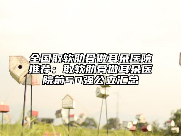 全国取软肋骨做耳朵医院推荐：取软肋骨做耳朵医院前50强公立汇总