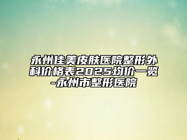 永州佳美皮肤医院整形外科价格表2025均价一览-永州市整形医院