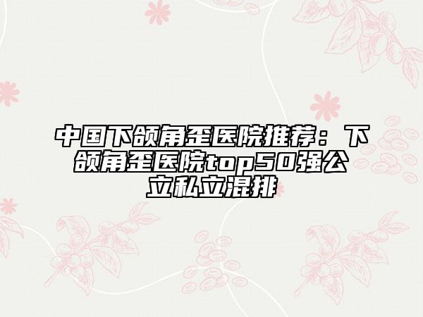 中国下颌角歪医院推荐：下颌角歪医院top50强公立私立混排