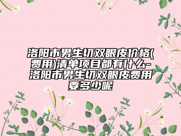 洛阳市男生切双眼皮价格(费用)清单项目都有什么-洛阳市男生切双眼皮费用要多少呢