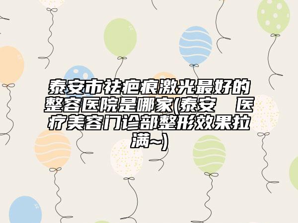 泰安市祛疤痕激光最好的整容医院是哪家(泰安洺渼医疗美容门诊部整形效果拉满~)