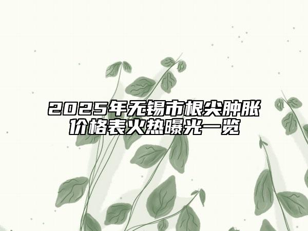 2025年无锡市根尖肿胀价格表火热曝光一览
