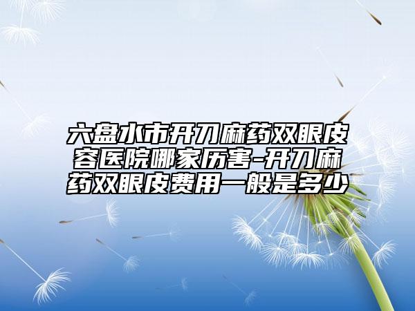 六盘水市开刀麻药双眼皮容医院哪家历害-开刀麻药双眼皮费用一般是多少