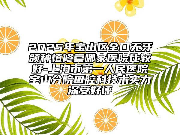 2025年宝山区全口无牙颌种植修复哪家医院比较好-上海市第一人民医院宝山分院口腔科技术实力深受好评
