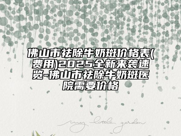 佛山市祛除牛奶斑价格表(费用)2025全新来袭速览-佛山市祛除牛奶斑医院需要价格