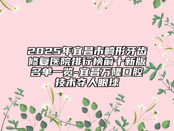 2025年宜昌市畸形牙齿修复医院排行榜前十新版名单一览-宜昌万隆口腔技术夺人眼球