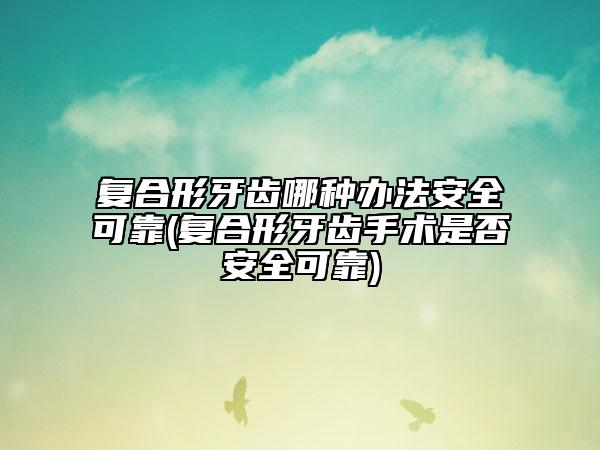 复合形牙齿哪种办法安全可靠(复合形牙齿手术是否安全可靠)