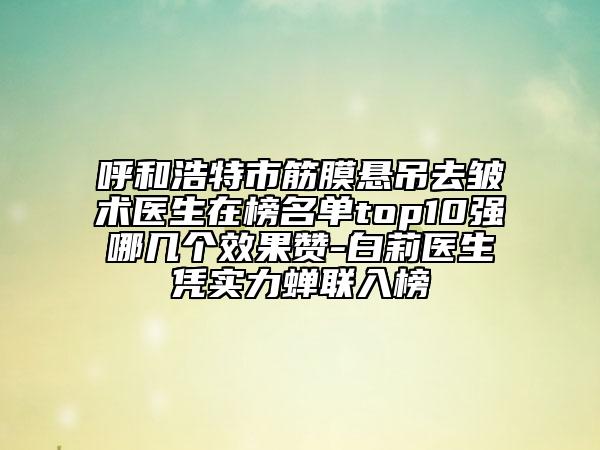 呼和浩特市筋膜悬吊去皱术医生在榜名单top10强哪几个效果赞-白莉医生凭实力蝉联入榜