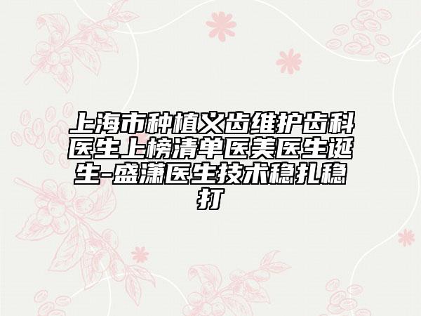 上海市种植义齿维护齿科医生上榜清单医美医生诞生-盛潇医生技术稳扎稳打