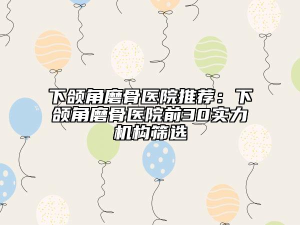 下颌角磨骨医院推荐：下颌角磨骨医院前30实力机构筛选