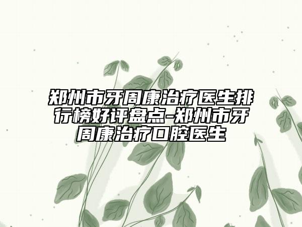 郑州市牙周康治疗医生排行榜好评盘点-郑州市牙周康治疗口腔医生