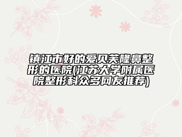 镇江市好的爱贝芙隆鼻整形的医院(江苏大学附属医院整形科众多网友推荐)