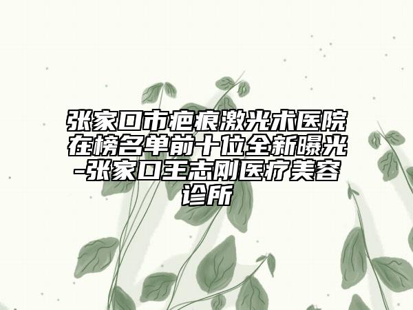 张家口市疤痕激光术医院在榜名单前十位全新曝光-张家口王志刚医疗美容诊所