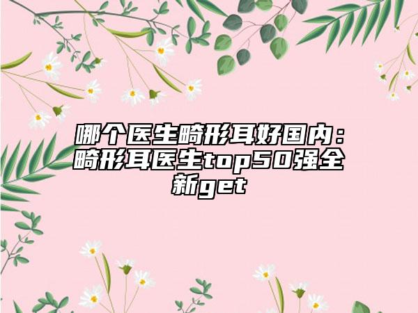 哪个医生畸形耳好国内：畸形耳医生top50强全新get